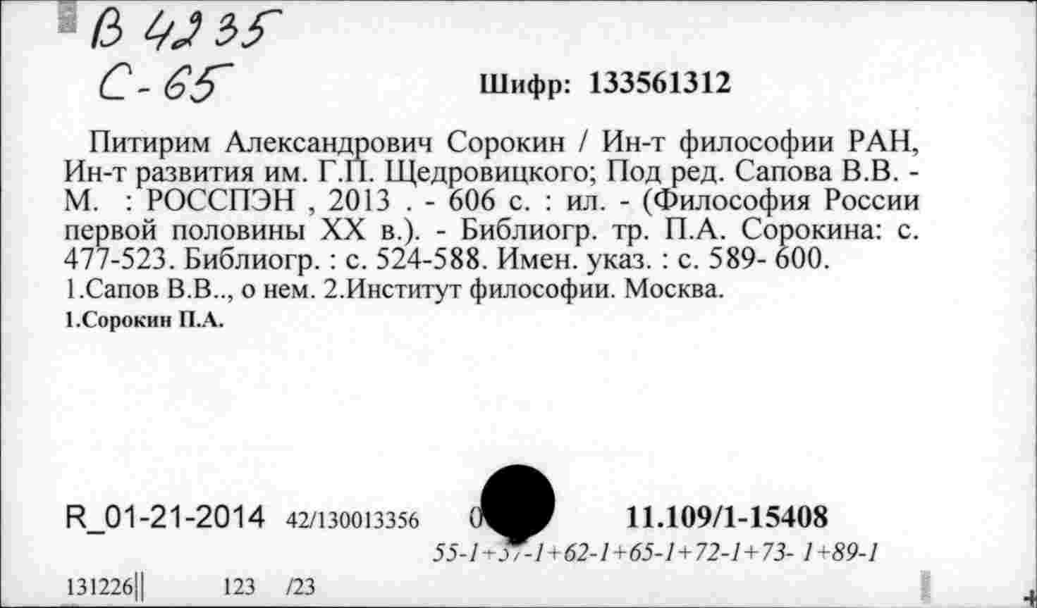 ﻿/3
С- <э5~	Шифр: 133561312
Питирим Александрович Сорокин / Ин-т философии РАН, Ин-т развития им. Г.П. Щедровицкого; Под ред. Сапова В.В. -М. : РОССПЭН , 2013 . - 606 с. : ил. - (Философия России первой половины XX в.). - Библиогр. тр. П.А. Сорокина: с. 477-523. Библиогр. : с. 524-588. Имен. указ. : с. 589- 600.
1.Сапов В.В.., о нем. 2.Институт философии. Москва.
1.Сорокин П.А.
И_01-21-20 1 4 42/130013356	0^9	11.109/1-15408
55-1^1+62-1+65-1+72-1+73- 1+89-1
13122б||	123 /23